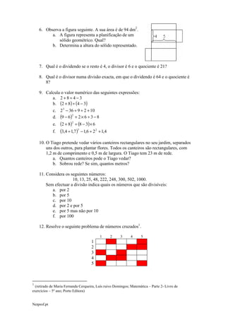 6. Observa a figura seguinte. A sua área é de 94 dm2.
a. A figura representa a planificação de um
sólido geométrico. Qual?
b. Determina a altura do sólido representado.

7. Qual é o dividendo se o resto é 4, o divisor é 6 e o quociente é 21?
8. Qual é o divisor numa divisão exacta, em que o dividendo é 64 e o quociente é
8?
9. Calcula o valor numérico das seguintes expressões:
a. 2 + 8 ÷ 4 − 3
b. (2 + 8) ÷ (4 − 3)
c. 2 3 − 36 ÷ 9 ÷ 2 + 10
2
d. (9 − 6 ) + 2 × 6 ÷ 3 − 8

e.
f.

(2 + 8)2 ÷ (8 − 3) × 6
(3,4 ÷ 1,7 )3 − 1,6 ÷ 2 2 + 1,4

10. O Tiago pretende vedar vários canteiros rectangulares no seu jardim, separados
uns dos outros, para plantar flores. Todos os canteiros são rectangulares, com
1,2 m de comprimento e 0,5 m de largura. O Tiago tem 23 m de rede.
a. Quantos canteiros pode o Tiago vedar?
b. Sobrou rede? Se sim, quantos metros?
11. Considera os seguintes números:
10, 13, 25, 48, 222, 248, 300, 502, 1000.
Sem efectuar a divisão indica quais os números que são divisíveis:
a. por 2
b. por 5
c. por 10
d. por 2 e por 5
e. por 5 mas não por 10
f. por 100
12. Resolve o seguinte problema de números cruzados1.
1

2

3

4

5

1
2
3
4
5

1

(retirado de Maria Fernanda Cerqueira, Luís ruivo Domingos; Matemática – Parte 2- Livro de
exercícios – 5º ano; Porto Editora)
Netprof.pt

 