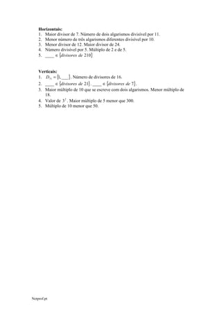 Horizontais:
1. Maior divisor de 7. Número de dois algarismos divisível por 11.
2. Menor número de três algarismos diferentes divisível por 10.
3. Menor divisor de 12. Maior divisor de 24.
4. Número divisível por 5. Múltiplo de 2 e de 5.
5. ____ ∈ {divisores de 210}
Verticais:
1. D71 = { , ___ }. Número de divisores de 16.
1
2. ____ ∈ {divisores de 21} . ____ ∈ {divisores de 7} .
3. Maior múltiplo de 10 que se escreve com dois algarismos. Menor múltiplo de
18.
4. Valor de 3 2 . Maior múltiplo de 5 menor que 300.
5. Múltiplo de 10 menor que 50.

Netprof.pt

 