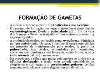 FORMAÇÃO DE GAMETAS
• A meiose acontece somente nos testículos e nos ovários.
• O processo de formação dos espermatozoides é denominado
espematogênese. Desde a puberdade até o fim da vida
dos homens, células do testículo sofrem meiose e originam 4
espermatozoides.
• A produção de óvulos, conhecida como ovogênese, é iniciada
na fase embrionária. Ou seja, a menina já nasce com células
em processo de transformação para óvulos. A partir da
puberdade, tais células, estimuladas por hormônios,
encerram essa mudança e são liberadas, como óvulos, a cada
ciclo menstrual, até a menopausia.
• Na ovogênese, a célula que passa pela meiose se divide em 4
células desiguais: 1 óvulo, com grande quantidade de
citoplasma e nutrientes, e 3 corpúsculos polares, células
com pouco citoplasma que se degeneram rapidamente.
 