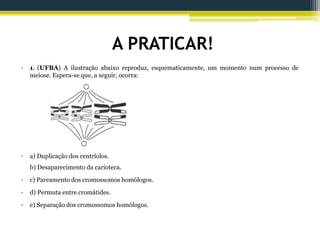 A PRATICAR!
• 1. (UFBA) A ilustração abaixo reproduz, esquematicamente, um momento num processo de
meiose. Espera-se que, a seguir, ocorra:
• a) Duplicação dos centríolos.
b) Desaparecimento da carioteca.
• c) Pareamento dos cromossomos homólogos.
• d) Permuta entre cromátides.
• e) Separação dos cromossomos homólogos.
 