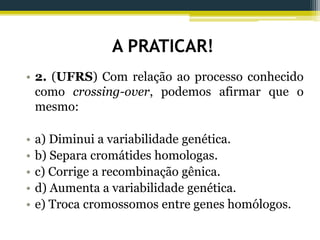 A PRATICAR!
• 2. (UFRS) Com relação ao processo conhecido
como crossing-over, podemos afirmar que o
mesmo:
• a) Diminui a variabilidade genética.
• b) Separa cromátides homologas.
• c) Corrige a recombinação gênica.
• d) Aumenta a variabilidade genética.
• e) Troca cromossomos entre genes homólogos.
 
