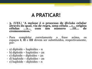 A PRATICAR!
• 3. (UEL) “A meiose é o processo de divisão celular
através do qual, via de regra, uma célula …1… origina
células …2… com um número …III… de
cromossomos.”
• Para completar corretamente a frase acima, os
espaços I, II e III devem ser substituídos, respectivamente,
por:
• a) diploide – haploides – n
• b) diploide – haploides – 2n
• c) diploide – diploides – 2n
• d) haploide – diploides – 2n
• e) haploide – diploides – n
 