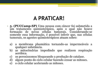 A PRATICAR!
• 5. (PUCCamp-SP) Uma pessoa com câncer foi submetida a
um tratamento quimioterápico, após o qual não houve
formação de novas células tumorais. Considerando-se
somente essa informação, é possível inferir que, nas células
tumorais, os agentes quimioterápicos atuam sobre:
a) a membrana plasmática tornando-as impermeáveis a
qualquer substância.
b) as mitocôndrias impedindo que realizem respiração
aeróbica.
c) os peroxissomos bloqueando a produção de catalase.
d) algum ponto do ciclo celular fazendo cessar as mitoses.
e) o ciclo celular acelerando as mitoses.
 