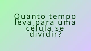 Quanto tempo
leva para uma
célula se
dividir?
 