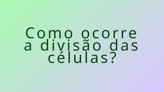 Como ocorre
a divisão das
células?
 