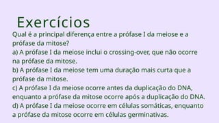 Exercícios
Qual é a principal diferença entre a prófase I da meiose e a
prófase da mitose?
a) A prófase I da meiose inclui o crossing-over, que não ocorre
na prófase da mitose.
b) A prófase I da meiose tem uma duração mais curta que a
prófase da mitose.
c) A prófase I da meiose ocorre antes da duplicação do DNA,
enquanto a prófase da mitose ocorre após a duplicação do DNA.
d) A prófase I da meiose ocorre em células somáticas, enquanto
a prófase da mitose ocorre em células germinativas.
 