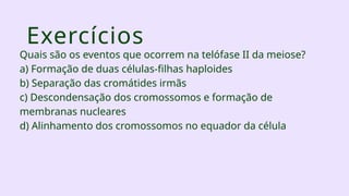 Exercícios
Quais são os eventos que ocorrem na telófase II da meiose?
a) Formação de duas células-filhas haploides
b) Separação das cromátides irmãs
c) Descondensação dos cromossomos e formação de
membranas nucleares
d) Alinhamento dos cromossomos no equador da célula
 
