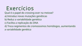 Exercícios
Qual é o papel do crossing-over na meiose?
a) Introduz novas mutações genéticas
b) Reduz a variabilidade genética
c) Facilita a replicação do DNA
d) Troca segmentos de cromossomos homólogos, aumentando
a variabilidade genética
 