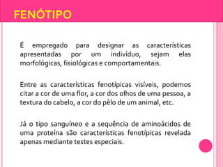 FENÓTIPO 
É empregado para designar as características 
apresentadas por um indivíduo, sejam elas 
morfológicas, fisiológicas e comportamentais. 
Entre as características fenotípicas visíveis, podemos 
citar a cor de uma flor, a cor dos olhos de uma pessoa, a 
textura do cabelo, a cor do pêlo de um animal, etc. 
Já o tipo sanguíneo e a sequência de aminoácidos de 
uma proteína são características fenotípicas revelada 
apenas mediante testes especiais. 
 