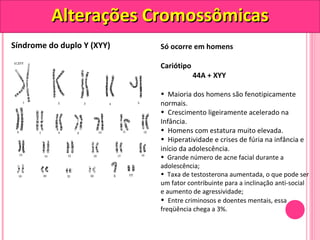 AAlltteerraaççõõeess CCrroommoossssôômmiiccaass 
Síndrome do duplo Y (XYY) Só ocorre em homens 
Cariótipo 
44A + XYY 
• Maioria dos homens são fenotipicamente 
normais. 
• Crescimento ligeiramente acelerado na 
Infância. 
• Homens com estatura muito elevada. 
• Hiperatividade e crises de fúria na infância e 
início da adolescência. 
• Grande número de acne facial durante a 
adolescência; 
• Taxa de testosterona aumentada, o que pode ser 
um fator contribuinte para a inclinação anti-social 
e aumento de agressividade; 
• Entre criminosos e doentes mentais, essa 
freqüência chega a 3%. 
 