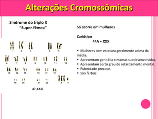 AAlltteerraaççõõeess CCrroommoossssôômmiiccaass 
Síndrome do triplo X 
“Super-fêmea” Só ocorre em mulheres 
Cariótipo 
44A + XXX 
• Mulheres com estatura geralmente acima da 
média. 
• Apresentam genitália e mamas subdesenvolvidas. 
• Apresentam certo grau de retardamento mental. 
• Puberdade precoce. 
• São férteis. 
