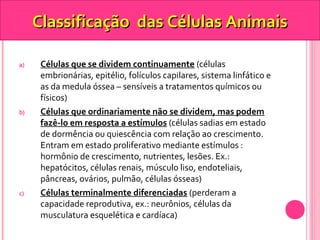 Classificação ddaass CCéélluullaass AAnniimmaaiiss 
a) Células que se dividem continuamente (células 
embrionárias, epitélio, folículos capilares, sistema linfático e 
as da medula óssea – sensíveis a tratamentos químicos ou 
físicos) 
b) Células que ordinariamente não se dividem, mas podem 
fazê-lo em resposta a estímulos (células sadias em estado 
de dormência ou quiescência com relação ao crescimento. 
Entram em estado proliferativo mediante estímulos : 
hormônio de crescimento, nutrientes, lesões. Ex.: 
hepatócitos, células renais, músculo liso, endoteliais, 
pâncreas, ovários, pulmão, células ósseas) 
c) Células terminalmente diferenciadas (perderam a 
capacidade reprodutiva, ex.: neurônios, células da 
musculatura esquelética e cardíaca) 
 
