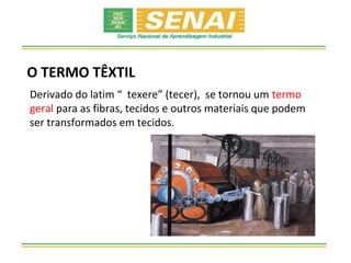 O TERMO TÊXTIL
Derivado do latim “ texere” (tecer), se tornou um termo
geral para as fibras, tecidos e outros materiais que podem
ser transformados em tecidos.
 