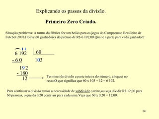 Explicando os passos da divisão. Situação problema: A turma da fábrica fez um bolão para os jogos do Campeonato Brasileiro de Futebol 2003.Houve 60 ganhadores do prêmio de R$ 6 192,00.Qual é a parte para cada ganhador? ( 1 - 6 0 1 9 0 2 3 - 180 12 Terminei de dividir a parte inteira do número, cheguei no resto.O que significa que 60 x 103 + 12 = 6 192. Para continuar a divisão temos a necessidade de  subdividir  o resto,ou seja dividir R$ 12,00 para 60 pessoas, o que dá 0,20 centavos para cada uma.Veja que 60 x 0,20 = 12,00. Primeiro Zero Criado. 6 192  60 