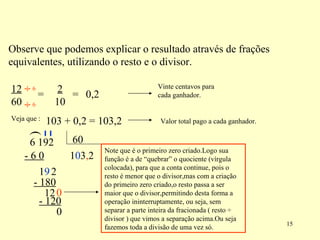 Observe que podemos explicar o resultado através de frações equivalentes, utilizando o resto e o divisor. 12 60 2  10 = = 0,2 Veja que : 103 + 0,2 = 103,2 Vinte centavos para cada ganhador. Valor total pago a cada ganhador. ( 1 - 6 0 1 9 0 2 3 - 180 12 0 , 2 - 120 0 Note que é o primeiro zero criado.Logo sua função é a de “quebrar” o quociente (vírgula colocada), para que a conta continue, pois o resto é menor que o divisor,mas com a criação do primeiro zero criado,o resto passa a ser maior que o divisor,permitindo desta forma a operação ininterruptamente, ou seja, sem separar a parte inteira da fracionada ( resto  ÷ divisor ) que vimos a separação acima.Ou seja fazemos toda a divisão de uma vez só. ÷ ÷ 6 6 6 192  60 