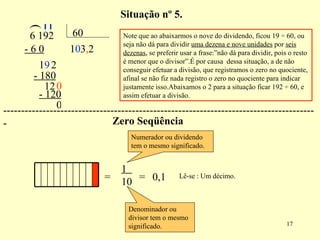 ( 1 - 6 0 1 9 0 2 3 - 180 12 0 , 2 - 120 Note que ao abaixarmos o nove do dividendo, ficou 19  ÷ 60, ou seja não dá para dividir  uma dezena e nove unidades  por  seis dezenas , se preferir usar a frase:”não dá para dividir, pois o resto é menor que o divisor”.É por causa  dessa situação, a de não conseguir efetuar a divisão, que registramos o zero no quociente, afinal se não fiz nada registro o zero no quociente para indicar justamente isso.Abaixamos o 2 para a situação ficar 192 ÷ 60, e assim efetuar a divisão. Situação nº 5. = 1  10 = 0,1 Lê-se : Um décimo. Numerador ou dividendo tem o mesmo significado. Denominador ou divisor tem o mesmo significado. Zero Seqüência 0 ---------------------------------------------------------------------------------------- 6 192  60 
