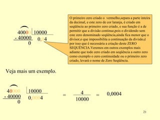 ( 0 0 , 0 0 4 - 40000  0 O primeiro zero criado o  vermelho,separa a parte inteira da decimal, e este zero de cor laranja, é criado em seqüência ao primeiro zero criado, e sua função é a de permitir que a divisão continue,pois o dividendo sem este zero denominado seqüência,ainda fica menor que o divisor,o que impossibilita a continuação da divisão,é por isso que é necessária a criação deste ZERO SEQUÊNCIA.Veremos em outros exemplos mais adiante que todo zero criado em seqüência a outro zero como exemplo o zero continuidade ou o primeiro zero criado, levará o nome de Zero Seqüência.  Veja mais um exemplo. 0 0 , 0 0 0 0 0 0 ( 4 - 40000 0 = = 0,0004 400  10000 4  10000 4 10000 