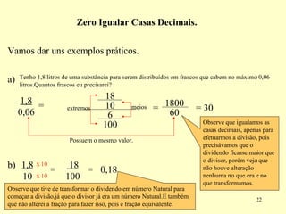 Vamos dar uns exemplos práticos.  a) Tenho 1,8 litros de uma substância para serem distribuídos em frascos que cabem no máximo 0,06 litros.Quantos frascos eu precisarei? 1,8  0,06 = extremos meios = Possuem o mesmo valor. = 30 Observe que igualamos as casas decimais, apenas para efetuarmos a divisão, pois precisávamos que o dividendo ficasse maior que o divisor, porém veja que não houve alteração nenhuma no que era e no que transformamos. Zero Igualar Casas Decimais. = 18  100 = 0,18 Observe que tive de transformar o dividendo em número Natural para começar a divisão,já que o divisor já era um número Natural.E também que não alterei a fração para fazer isso, pois é fração equivalente. 18 10 6 100 1800 60 x x 10 10 1,8  10 b) 