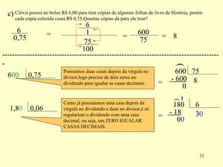 c) Clóvis possui no bolso R$ 6,00 para tirar cópias de algumas folhas do livro de História, porém cada cópia colorida custa R$ 0,75.Quantas cópias dá para ele tirar? = = = 8 ---------------------------------------------------------------------------------------- 00 Possuímos duas casas depois da vírgula no divisor,logo preciso de dois zeros no dividendo para igualar as casas decimais. = ( 8 - 600 0 0 Como já possuíamos uma casa depois da vírgula no dividendo e duas no divisor,é só regularizar o dividendo com uma casa decimal, ou seja, um ZERO IGUALAR CASAS DECIMAIS. = ( 3 - 18 0 0 0 6 0,75 6 1 75 100 600 75 6 0,75 600 75 1,8 0,06 180 6 
