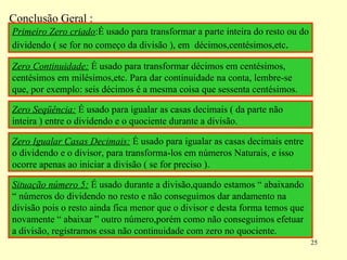 Conclusão Geral : Primeiro Zero criado :É usado para transformar a parte inteira do resto ou do dividendo ( se for no começo da divisão ), em  décimos,centésimos,etc .  Zero Continuidade:  É usado para transformar décimos em centésimos, centésimos em milésimos,etc. Para dar continuidade na conta, lembre-se que, por exemplo: seis décimos é a mesma coisa que sessenta centésimos. Zero Seqüência:  É usado para igualar as casas decimais ( da parte não inteira ) entre o dividendo e o quociente durante a divisão. Zero Igualar Casas Decimais:  É usado para igualar as casas decimais entre o dividendo e o divisor, para transforma-los em números Naturais, e isso ocorre apenas ao iniciar a divisão ( se for preciso ). Situação número 5:  É usado durante a divisão,quando estamos “ abaixando “ números do dividendo no resto e não conseguimos dar andamento na divisão pois o resto ainda fica menor que o divisor e desta forma temos que novamente “ abaixar ” outro número,porém como não conseguimos efetuar a divisão, registramos essa não continuidade com zero no quociente. 