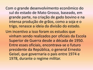 Com o grande desenvolvimento econômico do
sul do estado de Mato Grosso, baseado, em
grande parte, na criação de gado bovino e na
intensa produção de grãos, como a soja e o
trigo, renasce a ideia da divisão do estado.
Um incentivo a isso foram os estudos que
vinham sendo realizados por oficiais da Escola
Superior de Guerra desde a década de 1950.
Entre esses oficiais, encontrava-se o futuro
presidente da República, o general Ernesto
Geisel, que governaria o país entre 1974 e
1978, durante o regime militar.
 