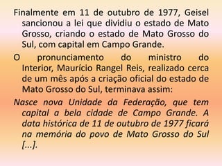 Finalmente em 11 de outubro de 1977, Geisel
sancionou a lei que dividiu o estado de Mato
Grosso, criando o estado de Mato Grosso do
Sul, com capital em Campo Grande.
O pronunciamento do ministro do
Interior, Maurício Rangel Reis, realizado cerca
de um mês após a criação oficial do estado de
Mato Grosso do Sul, terminava assim:
Nasce nova Unidade da Federação, que tem
capital a bela cidade de Campo Grande. A
data histórica de 11 de outubro de 1977 ficará
na memória do povo de Mato Grosso do Sul
[...].
 