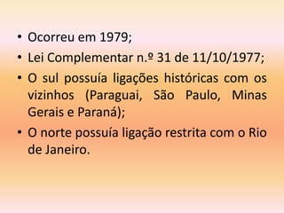 • Ocorreu em 1979;
• Lei Complementar n.º 31 de 11/10/1977;
• O sul possuía ligações históricas com os
vizinhos (Paraguai,...
