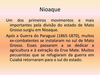 Nioaque
Um dos primeiros movimentos e mais
importantes pela divisão do estado de Mato
Grosso surgiu em Nioaque.
Após a Guerra do Paraguai (1865-1870), muitos
ex-combatentes se instalaram no sul de Mato
Grosso. Esses passaram a se dedicar a
agricultura e à extração da Erva Mate. Muitos
pecuaristas que se refugiaram da guerra em
Cuiabá retornaram para o sul do estado.
 