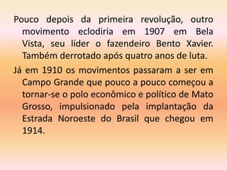 Pouco depois da primeira revolução, outro
movimento eclodiria em 1907 em Bela
Vista, seu líder o fazendeiro Bento Xavier.
Também derrotado após quatro anos de luta.
Já em 1910 os movimentos passaram a ser em
Campo Grande que pouco a pouco começou a
tornar-se o polo econômico e político de Mato
Grosso, impulsionado pela implantação da
Estrada Noroeste do Brasil que chegou em
1914.
 