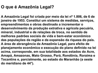 O que é Amazônia Legal?
A Amazônia Legal foi criada por meio da lei nº 1.806, de 6 de
janeiro de 1953. Constitui um sistema de medidas, serviços,
empreendimentos e obras destinado a incrementar o
desenvolvimento da produção extrativa e agrícola pecuária,
mineral, industrial e de relações de troca, no sentido de
melhores padrões sociais de vida e bem-estar econômico
das populações da região e da expansão da riqueza do país.
A área de abrangência da Amazônia Legal, para efeito de
planejamento econômico e execução do plano definido na lei
acima, corresponde, em sua totalidade aos estados do Acre,
Amapá, Amazonas, Mato Grosso, Pará, Rondônia, Roraima e
Tocantins e, parcialmente, ao estado do Maranhão (a oeste
do meridiano de 44°).
 