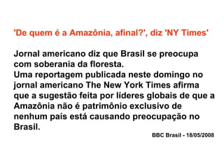 'De quem é a Amazônia, afinal?', diz 'NY Times'
Jornal americano diz que Brasil se preocupa
com soberania da floresta.
Uma reportagem publicada neste domingo no
jornal americano The New York Times afirma
que a sugestão feita por líderes globais de que a
Amazônia não é patrimônio exclusivo de
nenhum país está causando preocupação no
Brasil.
BBC Brasil - 18/05/2008
 