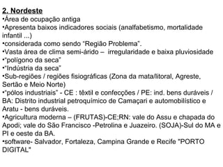 2. Nordeste
•Área de ocupação antiga
•Apresenta baixos indicadores sociais (analfabetismo, mortalidade
infantil ...)
•considerada como sendo “Região Problema”.
•Vasta área de clima semi-árido – irregularidade e baixa pluviosidade
•“polígono da seca”
•“Indústria da seca”
•Sub-regiões / regiões fisiográficas (Zona da mata/litoral, Agreste,
Sertão e Meio Norte)
•“pólos industriais” - CE : têxtil e confecções / PE: ind. bens duráveis /
BA: Distrito industrial petroquímico de Camaçari e automobilístico e
Aratu - bens duráveis.
•Agricultura moderna – (FRUTAS)-CE;RN: vale do Assu e chapada do
Apodi; vale do São Francisco -Petrolina e Juazeiro. (SOJA)-Sul do MA e
PI e oeste da BA.
•software- Salvador, Fortaleza, Campina Grande e Recife "PORTO
DIGITAL"
 