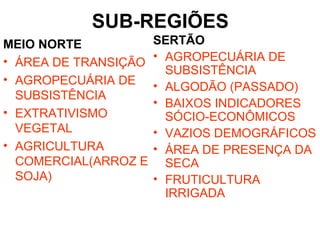 SUB-REGIÕES
MEIO NORTE
• ÁREA DE TRANSIÇÃO
• AGROPECUÁRIA DE
SUBSISTÊNCIA
• EXTRATIVISMO
VEGETAL
• AGRICULTURA
COMERCIAL(ARROZ E
SOJA)
SERTÃO
• AGROPECUÁRIA DE
SUBSISTÊNCIA
• ALGODÃO (PASSADO)
• BAIXOS INDICADORES
SÓCIO-ECONÔMICOS
• VAZIOS DEMOGRÁFICOS
• ÁREA DE PRESENÇA DA
SECA
• FRUTICULTURA
IRRIGADA
 