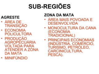 SUB-REGIÕES
AGRESTE
• ÁREA DE
TRANSIÇÃO
• ECONOMIA
POLICULTORA
• PRODUÇÃO
AGROPECUÁRIA
VOLTADA PARA
ATENDER A ZONA
DA MATA
• MINIFÚNDIO
ZONA DA MATA
• ÁREA MAIS POVOADA E
DESENVOLVIDA
• MONOCULTURA DA CANA
(ECONOMIA
TRADICIONAL)
• PRINCIPAIS ECONOMIAS
(INDÚSTRIA, COMÉRCIO,
TURISMO, PETRÓLEO,
CARCINICULTURA,
PESCA).
 