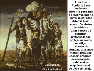 A seca no
Nordeste é um
fenômeno
climático periódico
e previsível. Não há
como mudar esse
determinismo
natural. Os efeitos
deletérios e
catastróficos da
estiagem
prolongada são
problemas sérios
que afligem
milhares de
pessoas, causando
mortes, prejuízos
econômicos imen-
sos,desolação,
sofrimento e
empobrecimento
ao povo sertanejo.
Os retirantes.
Cândido Portinari.
 
