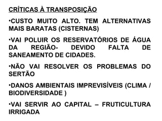 CRÍTICAS À TRANSPOSIÇÃO
•CUSTO MUITO ALTO. TEM ALTERNATIVAS
MAIS BARATAS (CISTERNAS)
•VAI POLUIR OS RESERVATÓRIOS DE ÁGUA
DA REGIÃO- DEVIDO FALTA DE
SANEAMENTO DE CIDADES.
•NÃO VAI RESOLVER OS PROBLEMAS DO
SERTÃO
•DANOS AMBIENTAIS IMPREVISÍVEIS (CLIMA /
BIODIVERSIDADE )
•VAI SERVIR AO CAPITAL – FRUTICULTURA
IRRIGADA
 