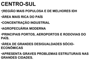 CENTRO-SUL
•]REGIÃO MAIS POPULOSA E DE MELHORES IDH
•ÁREA MAIS RICA DO PAÍS
•CONCENTRAÇÃO INDUSTRIAL
•AGROPECUÁRIA MODERNA
•PRINCIPAIS PORTOS, AEROPORTOS E RODOVIAS DO
PAÍS.
•ÁREA DE GRANDES DESIGUALDADES SÓCIO-
ECONÔMICAS
•APRESENTA GRAVES PROBLEMAS ESTRUTURAIS NAS
GRANDES CIDADES.
 