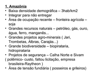 1. Amazônia
• Baixa densidade demográfica – 3hab/km2
• Integrar para não entregar
• Área de ocupação recente – fronteira agrícola –
soja
• Grandes recursos naturais – petróleo, gás, ouro,
água, ferro, manganês...
• Grandes projetos agro-minerais ( Jari,
Trombetas, Albras, Carajás...)
• Grande biodiversidade – biopirataria,
hidropirataria
• Projetos de segurança – Calha Norte e Sivam
( polêmico- custo, faltou licitação, empresa
brasileira-Raytheon )
• Área de tensão fundiária ( posseiros e grileiros)
 