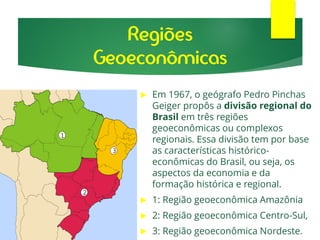 Regiões
Geoeconômicas
 Em 1967, o geógrafo Pedro Pinchas
Geiger propôs a divisão regional do
Brasil em três regiões
geoeconômicas ou complexos
regionais. Essa divisão tem por base
as características histórico-
econômicas do Brasil, ou seja, os
aspectos da economia e da
formação histórica e regional.
 1: Região geoeconômica Amazônia
 2: Região geoeconômica Centro-Sul,
 3: Região geoeconômica Nordeste.
 