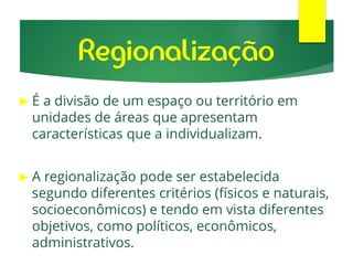 Regionalização
 É a divisão de um espaço ou território em
unidades de áreas que apresentam
características que a individualizam.
 A regionalização pode ser estabelecida
segundo diferentes critérios (físicos e naturais,
socioeconômicos) e tendo em vista diferentes
objetivos, como políticos, econômicos,
administrativos.
 