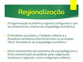  A fragmentação econômica regional configurava o que
se convencionou chamar de arquipélago econômico.
 O Nordeste açucareiro, o Sudeste cafeeiro e a
Amazônia extrativista (borracha) eram as principais
“ilhas” formadoras do arquipélago econômico.
 Outra característica da economia de arquipélago era a
forte concentração de poderes pelas oligarquias
estaduais e regionais, como a oligarquia cafeeira.
Regionalização
 