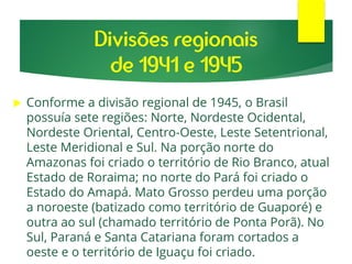 Divisões regionais
de 1941 e 1945
 Conforme a divisão regional de 1945, o Brasil
possuía sete regiões: Norte, Nordeste Ocidental,
Nordeste Oriental, Centro-Oeste, Leste Setentrional,
Leste Meridional e Sul. Na porção norte do
Amazonas foi criado o território de Rio Branco, atual
Estado de Roraima; no norte do Pará foi criado o
Estado do Amapá. Mato Grosso perdeu uma porção
a noroeste (batizado como território de Guaporé) e
outra ao sul (chamado território de Ponta Porã). No
Sul, Paraná e Santa Catariana foram cortados a
oeste e o território de Iguaçu foi criado.
 