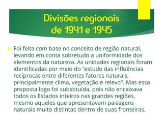  Foi feita com base no conceito de região natural,
levando em conta sobretudo a uniformidade dos
elementos da natureza. As unidades regionais foram
identificadas por meio do "estudo das influências
recíprocas entre diferentes fatores naturais,
principalmente clima, vegetação e relevo". Mas essa
proposta logo foi substituída, pois não encaixava
todos os Estados inteiros nas grandes regiões,
mesmo aqueles que apresentavam paisagens
naturais muito distintas dentro de suas fronteiras.
Divisões regionais
de 1941 e 1945
 