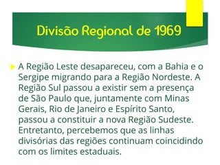  A Região Leste desapareceu, com a Bahia e o
Sergipe migrando para a Região Nordeste. A
Região Sul passou a existir sem a presença
de São Paulo que, juntamente com Minas
Gerais, Rio de Janeiro e Espírito Santo,
passou a constituir a nova Região Sudeste.
Entretanto, percebemos que as linhas
divisórias das regiões continuam coincidindo
com os limites estaduais.
Divisão Regional de 1969
 