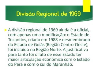  A divisão regional de 1969 ainda é a oficial,
com apenas uma modificação: o Estado de
Tocantins, criado em 1988 e desmembrado
do Estado de Goiás (Região Centro-Oeste),
foi incluído na Região Norte. A justificativa
para tanto foi o fato de esse Estado ter
maior articulação econômica com o Estado
do Pará e com o sul do Maranhão.
Divisão Regional de 1969
 
