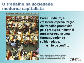 O trabalho na sociedade
moderna capitalista
Émile Durkheim e a coesão social
SherwinCrasto/Reuters//Latinstock
Para Durkheim, a
crescente especialização
do trabalho promovida
pela produção industrial
moderna trouxe uma
forma superior de
solidariedade,
e não de conflito.
Centro de atendimento ao cliente na Índia,
em 2004. Para Durkheim, a especialização e
divisão do trabalho geram a coesão social.
 