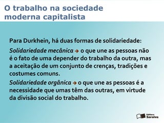 O trabalho na sociedade
moderna capitalista
Para Durkhein, há duas formas de solidariedade:
Solidariedade mecânica  o que une as pessoas não
é o fato de uma depender do trabalho da outra, mas
a aceitação de um conjunto de crenças, tradições e
costumes comuns.
Solidariedade orgânica  o que une as pessoas é a
necessidade que umas têm das outras, em virtude
da divisão social do trabalho.
 