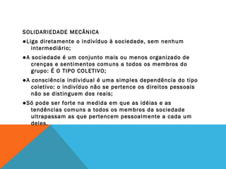 SOLIDARIEDADE MECÂNICA
●Liga diretamente o indivíduo à sociedade, sem nenhum
intermediário;
●A sociedade é um conjunto mais ou menos organizado de
crenças e sentimentos comuns a todos os membros do
grupo: É O TIPO COLETIVO;
●A consciência individual é uma simples dependência do tipo
coletivo: o indivíduo não se pertence os direitos pessoais
não se distinguem dos reais;
●Só pode ser forte na medida em que as idéias e as
tendências comuns a todos os membros da sociedade
ultrapassam as que pertencem pessoalmente a cada um
deles.
 