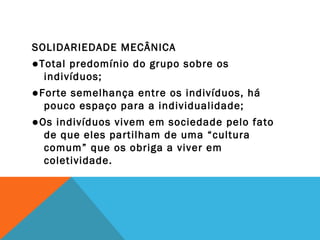 SOLIDARIEDADE MECÂNICA
●Total predomínio do grupo sobre os
indivíduos;
●Forte semelhança entre os indivíduos, há
pouco espaço para a individualidade;
●Os indivíduos vivem em sociedade pelo fato
de que eles partilham de uma “cultura
comum” que os obriga a viver em
coletividade.
 