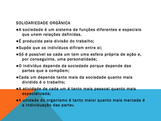SOLIDARIEDADE ORGÂNICA
●A sociedade é um sistema de funções diferentes e especiais
que unem relações definidas.
●É produzida pela divisão do trabalho;
●Supõe que os indivíduos difiram entre si;
●Só é possível se cada um tem uma esfera própria de ação e,
por conseguinte, uma personalidade;
●O indivíduo depende da sociedade porque depende das
partes que a compõem;
●Cada um depende tanto mais da sociedade quanto mais
dividido é o trabalho;
●A atividade de cada um é tanto mais pessoal quanto mais
especializada;
●A unidade do organismo é tanto maior quanto mais marcada é
a individuação das partes
 